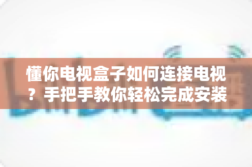 懂你电视盒子如何连接电视?手把手教你轻松完成安装与设置 懂你电视盒子如何连接电视?手把手教你轻松完成安装与设置