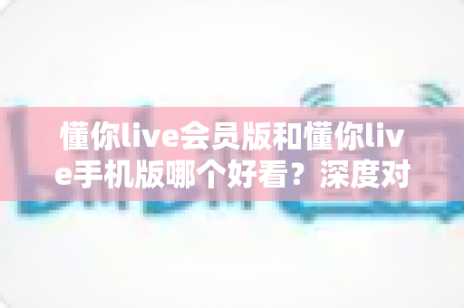 懂你live会员版和懂你live手机版哪个好看？深度对比分析助你做出最佳选择