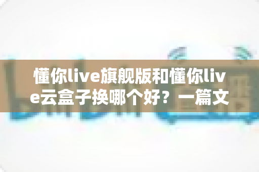 懂你live旗舰版和懂你live云盒子换哪个好？一篇文章帮你理清选购思路