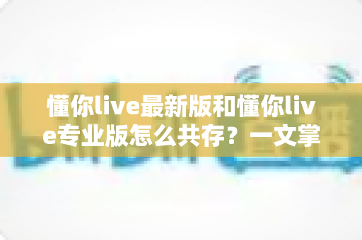 懂你live最新版和懂你live专业版怎么共存？一文掌握双版本安装与使用全攻略