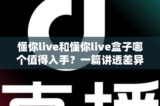懂你live和懂你live盒子哪个值得入手?一篇讲透差异、场景与避坑的实战选购指南 懂你live和懂你live盒子哪个值得入手?一篇讲透差异、场景与避坑的实战选购指南