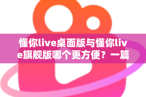 懂你live桌面版与懂你live旗舰版哪个更方便？一篇文章帮你选对版本，直播效率翻倍