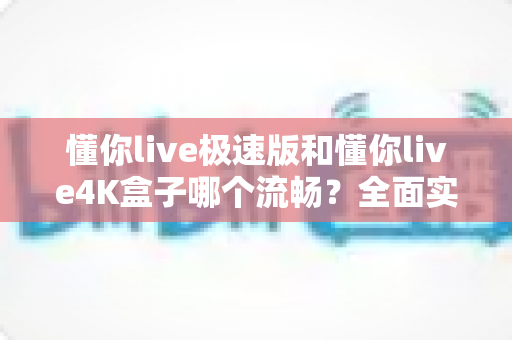 懂你live极速版和懂你live4K盒子哪个流畅？全面实测对比，帮你选到最顺滑的观影方案