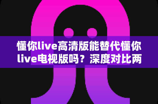 懂你live高清版能替代懂你live电视版吗？深度对比两大版本，帮你找到最适合的直播观看方案