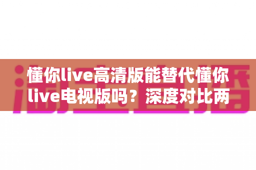 懂你live高清版能替代懂你live电视版吗？深度对比两大版本，帮你找到最适合的直播观看方案