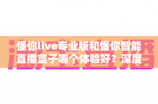 懂你live专业版和懂你智能直播盒子哪个体验好?深度对比评测助你选出最佳直播方案 懂你live专业版和懂你智能直播盒子哪个体验好?深度对比评测助你选出最佳直播方案