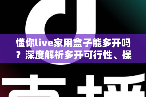 懂你live家用盒子能多开吗?深度解析多开可行性、操作方法与风险规避指南 懂你live家用盒子能多开吗?深度解析多开可行性、操作方法与风险规避指南