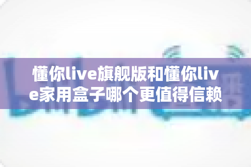 懂你live旗舰版和懂你live家用盒子哪个更值得信赖?深度对比解析助你轻松选购 懂你live旗舰版和懂你live家用盒子哪个更值得信赖?深度对比解析助你轻松选购