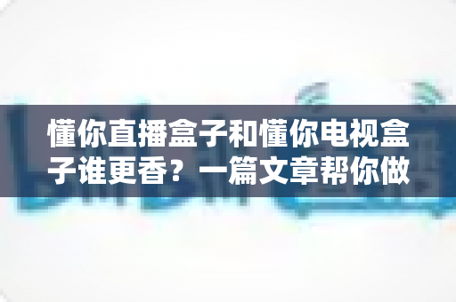懂你直播盒子和懂你电视盒子谁更香？一篇文章帮你做出明智选择