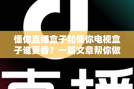 懂你直播盒子和懂你电视盒子谁更香？一篇文章帮你做出明智选择