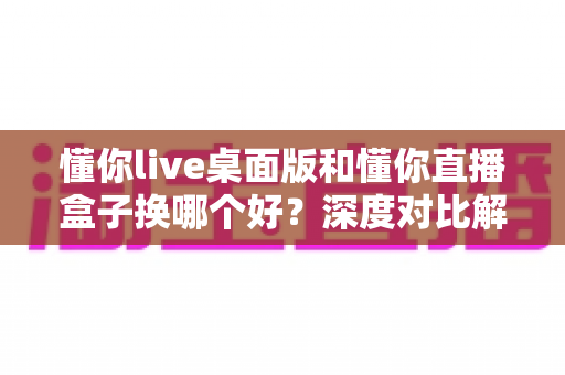 懂你live桌面版和懂你直播盒子换哪个好？深度对比解析与选购避坑全指南