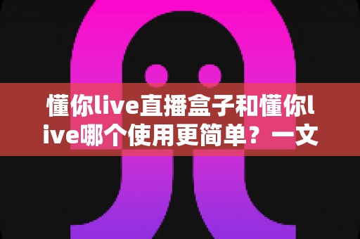 懂你live直播盒子和懂你live哪个使用更简单?一文看懂两者操作差异与选择建议 懂你live直播盒子和懂你live哪个使用更简单?一文看懂两者操作差异与选择建议