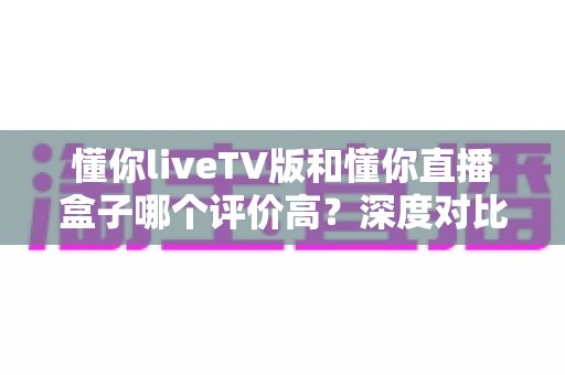懂你liveTV版和懂你直播盒子哪个评价高?深度对比分析帮你选对不选贵 懂你liveTV版和懂你直播盒子哪个评价高?深度对比分析帮你选对不选贵