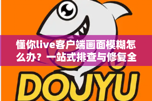 懂你live客户端画面模糊怎么办?一站式排查与修复全攻略 懂你live客户端画面模糊怎么办?一站式排查与修复全攻略