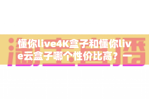 懂你live4K盒子和懂你live云盒子哪个性价比高?一文看懂两款电视盒子的真实差距 懂你live4K盒子和懂你live云盒子哪个性价比高?一文看懂两款电视盒子的真实差距