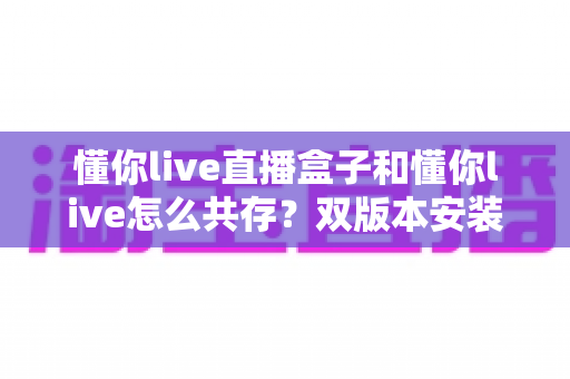 懂你live直播盒子和懂你live怎么共存?双版本安装使用全攻略 懂你live直播盒子和懂你live怎么共存?双版本安装使用全攻略