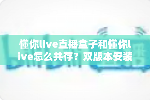 懂你live直播盒子和懂你live怎么共存?双版本安装使用全攻略 懂你live直播盒子和懂你live怎么共存?双版本安装使用全攻略