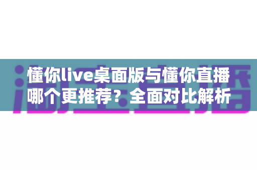 懂你live桌面版与懂你直播哪个更推荐?全面对比解析帮你选对最佳使用方式 懂你live桌面版与懂你直播哪个更推荐?全面对比解析帮你选对最佳使用方式
