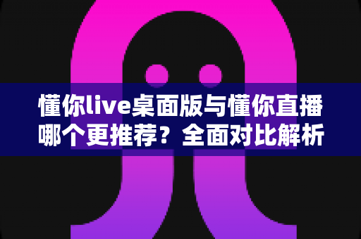 懂你live桌面版与懂你直播哪个更推荐?全面对比解析帮你选对最佳使用方式 懂你live桌面版与懂你直播哪个更推荐?全面对比解析帮你选对最佳使用方式