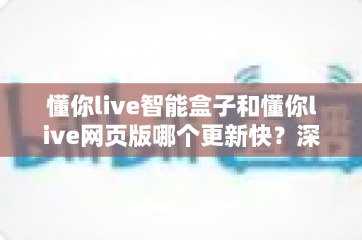 懂你live智能盒子和懂你live网页版哪个更新快？深度对比解析与实用指南