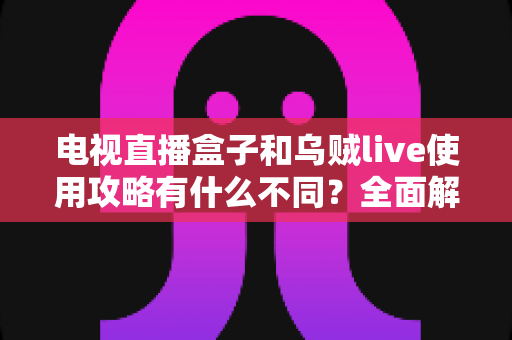 电视直播盒子和乌贼live使用攻略有什么不同?全面解析两者差异与实操指南 电视直播盒子和乌贼live使用攻略有什么不同?全面解析两者差异与实操指南