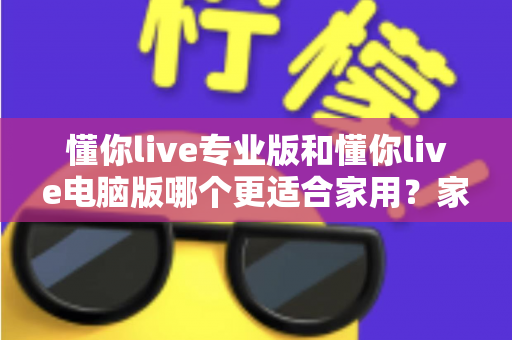懂你live专业版和懂你live电脑版哪个更适合家用？家庭直播软件深度对比与选购指南