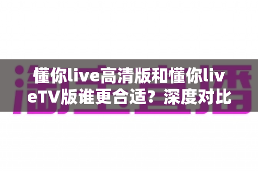 懂你live高清版和懂你liveTV版谁更合适？深度对比解析助你一键选对版本