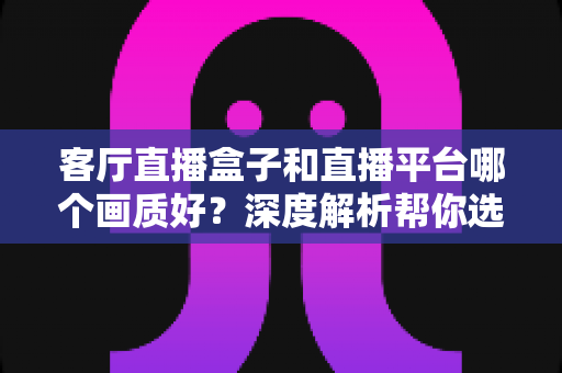 客厅直播盒子和直播平台哪个画质好？深度解析帮你选出最佳观影方案