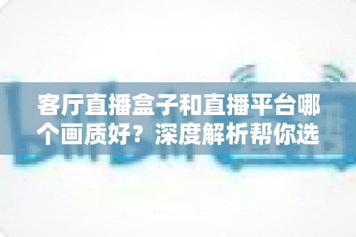 客厅直播盒子和直播平台哪个画质好？深度解析帮你选出最佳观影方案