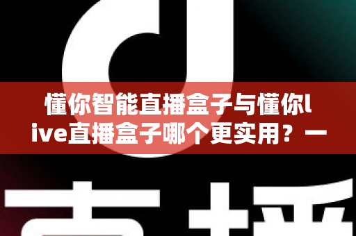 懂你智能直播盒子与懂你live直播盒子哪个更实用？一篇讲透差异的深度选购指南