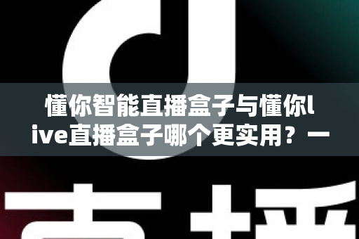 懂你智能直播盒子与懂你live直播盒子哪个更实用？一篇讲透差异的深度选购指南