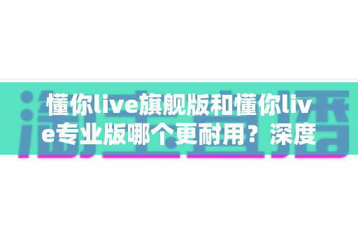 懂你live旗舰版和懂你live专业版哪个更耐用?深度解析两大版本使用寿命与选购指南 懂你live旗舰版和懂你live专业版哪个更耐用?深度解析两大版本使用寿命与选购指南