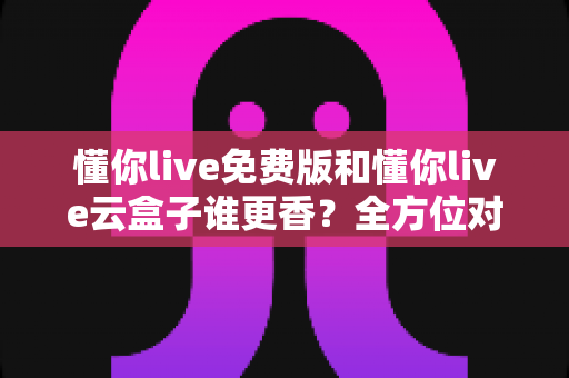 懂你live免费版和懂你live云盒子谁更香？全方位对比测评，看完不再纠结选哪个