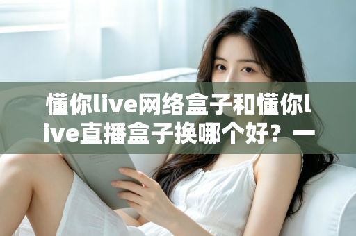 懂你live网络盒子和懂你live直播盒子换哪个好？一文看懂区别，选对不花冤枉钱