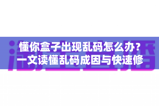 懂你盒子出现乱码怎么办?一文读懂乱码成因与快速修复方案 懂你盒子出现乱码怎么办?一文读懂乱码成因与快速修复方案