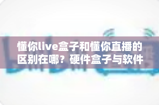 懂你live盒子和懂你直播的区别在哪？硬件盒子与软件应用全方位深度对比解析