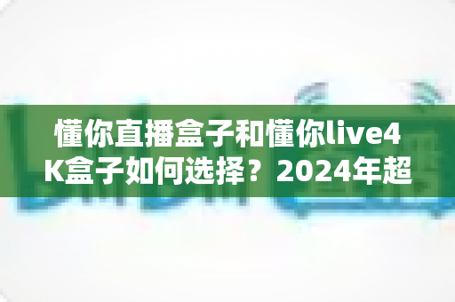 懂你直播盒子和懂你live4K盒子如何选择?2024年超详细选购指南帮你轻松做决定 懂你直播盒子和懂你live4K盒子如何选择?2024年超详细选购指南帮你轻松做决定