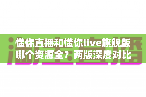 懂你直播和懂你live旗舰版哪个资源全？两版深度对比与选择指南