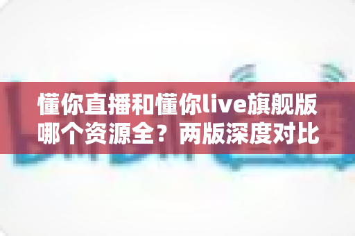 懂你直播和懂你live旗舰版哪个资源全？两版深度对比与选择指南