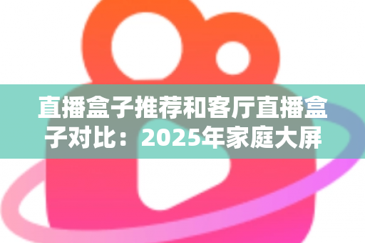 直播盒子推荐和客厅直播盒子对比:2025年家庭大屏直播设备选购全攻略 直播盒子推荐和客厅直播盒子对比:2025年家庭大屏直播设备选购全攻略