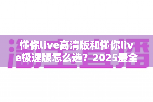 懂你live高清版和懂你live极速版怎么选？2025最全选择指南助你找到最适合的版本
