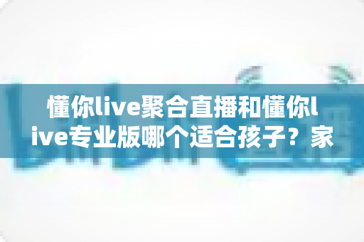 懂你live聚合直播和懂你live专业版哪个适合孩子？家长必看的深度对比与选择指南