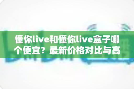 懂你live和懂你live盒子哪个便宜？最新价格对比与高性价比选购全攻略