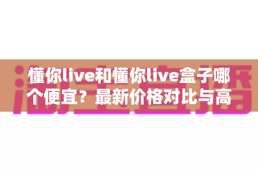 懂你live和懂你live盒子哪个便宜？最新价格对比与高性价比选购全攻略