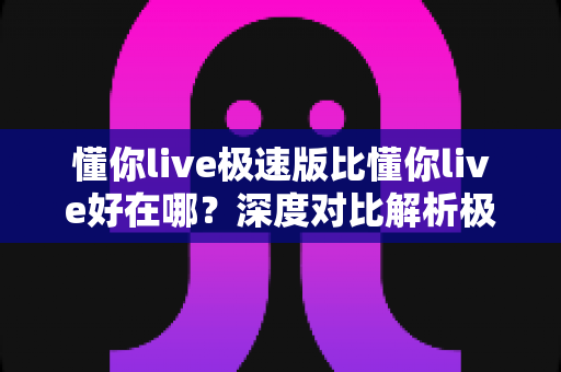 懂你live极速版比懂你live好在哪？深度对比解析极速版的六大核心优势与选购指南