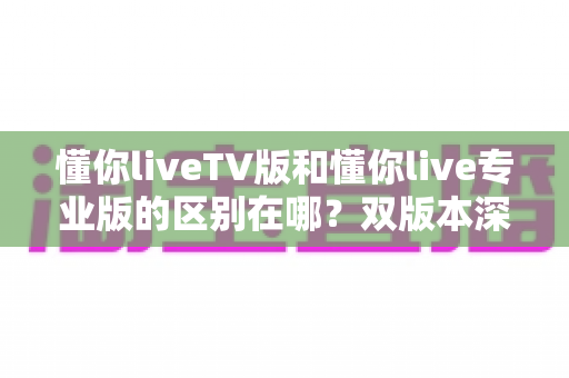 懂你liveTV版和懂你live专业版的区别在哪？双版本深度对比，帮你一眼选对不踩坑