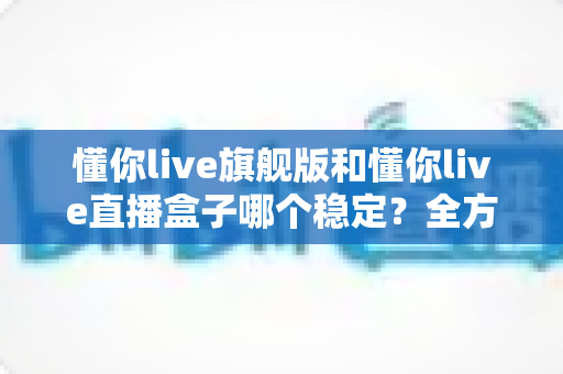 懂你live旗舰版和懂你live直播盒子哪个稳定?全方位对比分析与选购指南 懂你live旗舰版和懂你live直播盒子哪个稳定?全方位对比分析与选购指南