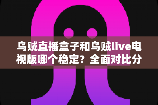 乌贼直播盒子和乌贼live电视版哪个稳定？全面对比分析助你做出最佳选择