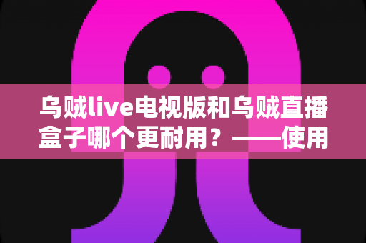 乌贼live电视版和乌贼直播盒子哪个更耐用?——使用寿命深度对比与实用选购指南 乌贼live电视版和乌贼直播盒子哪个更耐用?——使用寿命深度对比与实用选购指南