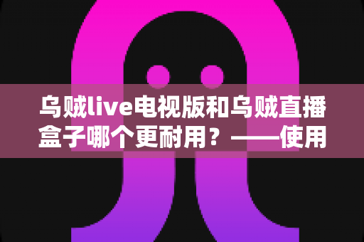 乌贼live电视版和乌贼直播盒子哪个更耐用?——使用寿命深度对比与实用选购指南 乌贼live电视版和乌贼直播盒子哪个更耐用?——使用寿命深度对比与实用选购指南